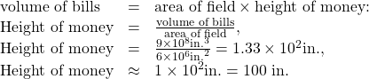 \begin{array}{lll}\text{volume of bills}& =& \text{area of field}\times \text{height of money:}\\ \text{Height of money}& =& \frac{\text{volume of bills}}{\text{area of field}},\\ \text{Height of money}& =& \frac{9\times {\text{10}}^{8}\text{in}{\text{.}}^{3}}{6\times {\text{10}}^{6}{\text{in.}}^{2}}=1.33\times {\text{10}}^{2}\text{in.,}\\ \text{Height of money}& \approx & 1\times {\text{10}}^{2}\text{in.}=\text{100 in.}\end{array}\\
