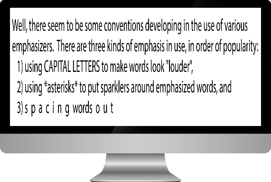 well, there seem to be som conventions developing in the use of various emphasizers. Ther are three kinds of emphasis in use, in order of popularity. 1) Using CAPITAL LETTERS to make words look "louder", 2) using *asterisks* to put sparklers around emphasized words, and 3) spacing words out.