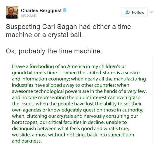 A tweet by user @cbquist posting a quote supposedly said by Carl Sagan, which states, “I have a foreboding of an America in my children’s or grandchildren’s time–when the United States is a service and information economy; when nearly all the manufacturing industries have slipped away to other countries; when awesome technological powers are in the hands of a very few, and no one representing the public interest can even grasp the issues; when the people have lost the ability to set their own agendas or knowledgeably question those in authority; when, clutching our crystals and nervously consulting our horoscopes, our critical faculties in decline, unable to distinguish between what feels good and what’s true, we slide, almost without noticing, back into superstition and darkness.”